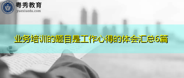 业务培训的题目是工作心得的体会汇总6篇 业务培训的题目是工作心得的体会汇总6篇