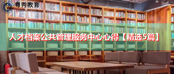 人才档案公共管理服务中心心得【精选5篇】 人才档案公共管理服务中心心得【精选5篇】