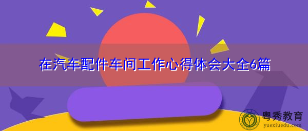 在汽车配件车间工作心得体会大全6篇 在汽车配件车间工作心得体会大全6篇