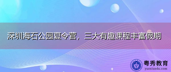 深圳海石公园夏令营,三大有趣课程丰富假期 深圳海石公园夏令营,三大有趣课程丰富假期
