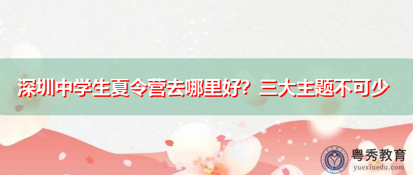 深圳中学生夏令营去哪里好?三大主题不可少 深圳中学生夏令营去哪里好?三大主题不可少