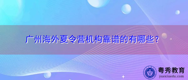 广州海外夏令营机构靠谱的有哪些? 广州海外夏令营机构靠谱的有哪些?