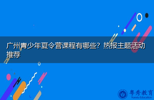 广州青少年夏令营课程有哪些?热报主题活动推荐 广州青少年夏令营课程有哪些?热报主题活动推荐