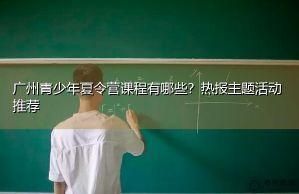 广州青少年夏令营课程有哪些?热报主题活动推荐 广州青少年夏令营课程有哪些?热报主题活动推荐