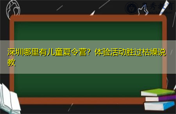 深圳哪里有儿童夏令营?体验活动胜过枯燥说教 深圳哪里有儿童夏令营?体验活动胜过枯燥说教