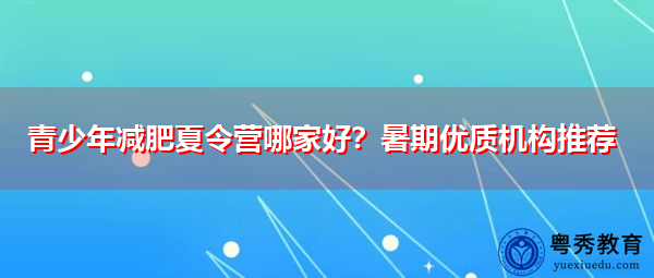 青少年减肥夏令营哪家好?暑期优质机构推荐 青少年减肥夏令营哪家好?暑期优质机构推荐