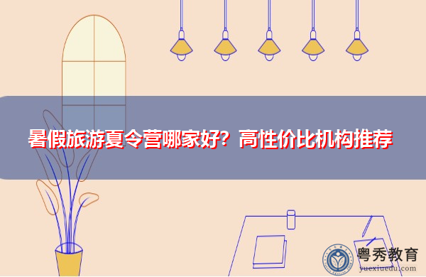 暑假旅游夏令营哪家好?高性价比机构推荐 暑假旅游夏令营哪家好?高性价比机构推荐
