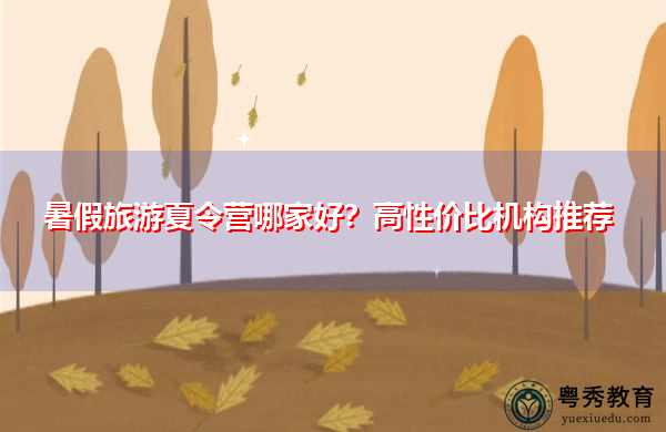 暑假旅游夏令营哪家好?高性价比机构推荐 暑假旅游夏令营哪家好?高性价比机构推荐