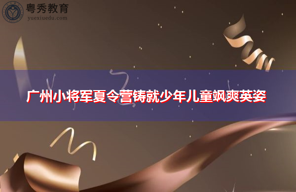 广州小将军夏令营铸就少年儿童飒爽英姿 广州小将军夏令营铸就少年儿童飒爽英姿
