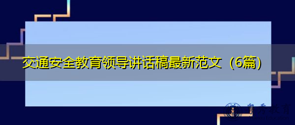 交通安全教育领导讲话稿最新范文(6篇) 交通安全教育领导讲话稿最新范文(6篇)