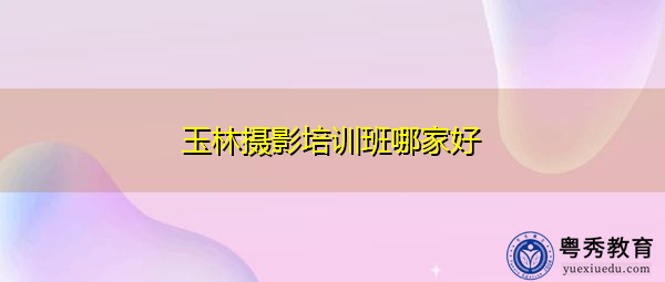 玉林摄影培训班哪家好 玉林摄影培训班哪家好