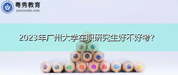 2023年广州大学在职研究生好不好考? 2023年广州大学在职研究生好不好考?