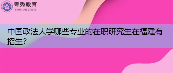 中国政法大学哪些专业的在职研究生在福建有招生? 中国政法大学哪些专业的在职研究生在福建有招生?