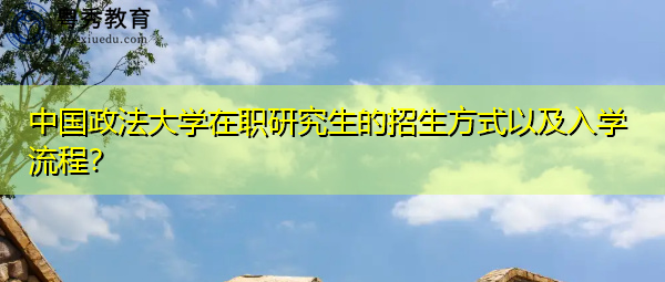 中国政法大学在职研究生的招生方式以及入学流程? 中国政法大学在职研究生的招生方式以及入学流程?