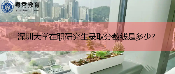 深圳大学在职研究生录取分数线是多少? 深圳大学在职研究生录取分数线是多少?