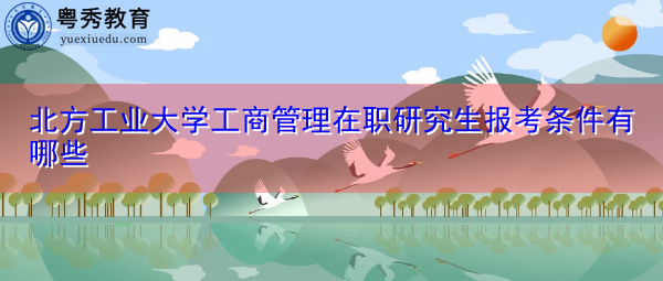 北方工业大学工商管理在职研究生报考条件有哪些 北方工业大学工商管理在职研究生报考条件有哪些