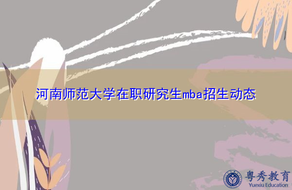 河南师范大学在职研究生mba招生动态 河南师范大学在职研究生mba招生动态