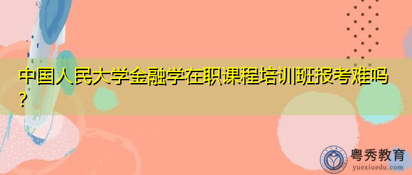 中国人民大学金融学在职课程培训班报考难吗？