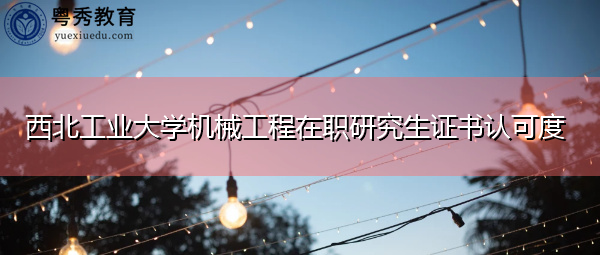 西北工业大学机械工程在职研究生证书认可度 西北工业大学机械工程在职研究生证书认可度