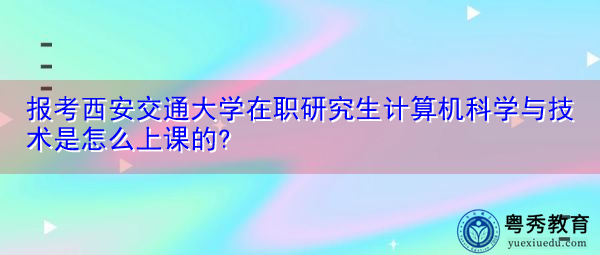 报考西安交通大学在职研究生计算机科学与技术是怎么上课的?