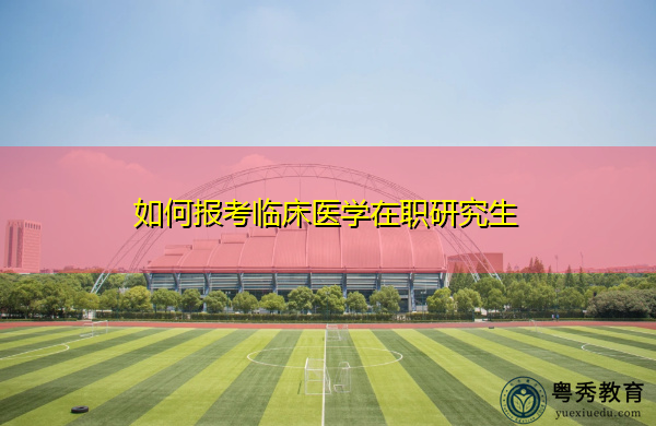 如何报考临床医学在职研究生 如何报考临床医学在职研究生