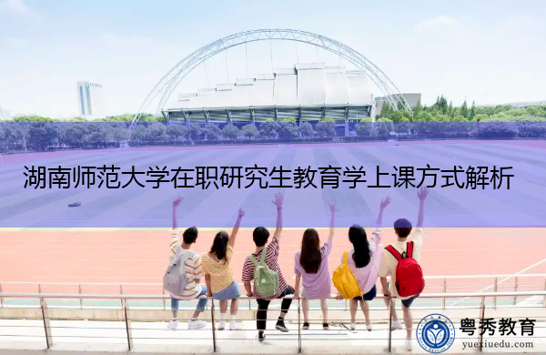 湖南师范大学在职研究生教育学上课方式解析 湖南师范大学在职研究生教育学上课方式解析