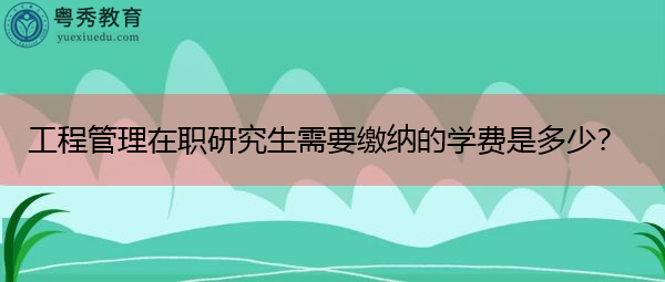 工程管理在职研究生需要缴纳的学费是多少？