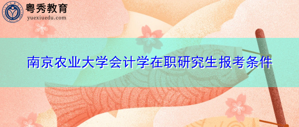 南京农业大学会计学在职研究生报考条件 南京农业大学会计学在职研究生报考条件