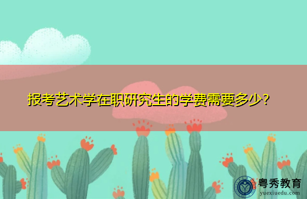 报考艺术学在职研究生的学费需要多少? 报考艺术学在职研究生的学费需要多少?