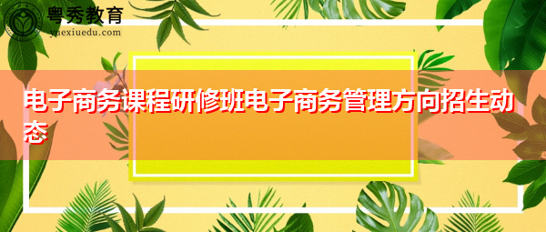 电子商务课程研修班电子商务管理方向招生动态 电子商务课程研修班电子商务管理方向招生动态