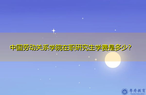 中国劳动关系学院在职研究生学费是多少？