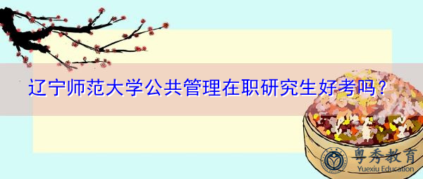 辽宁师范大学公共管理在职研究生好考吗? 辽宁师范大学公共管理在职研究生好考吗?
