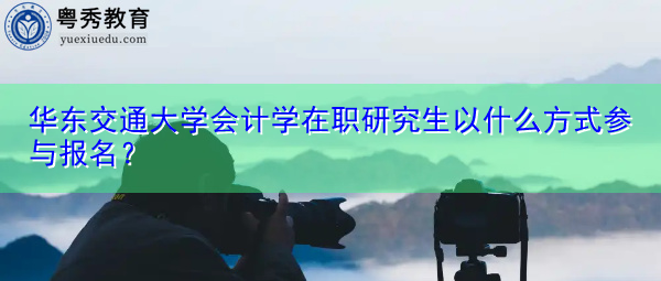 华东交通大学会计学在职研究生以什么方式参与报名? 华东交通大学会计学在职研究生以什么方式参与报名?