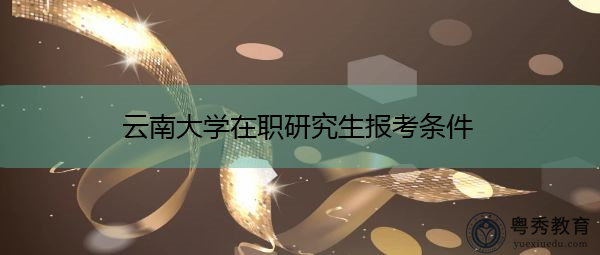 云南大学在职研究生报考条件 云南大学在职研究生报考条件