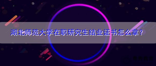 湖北师范大学在职研究生结业证书怎么拿? 湖北师范大学在职研究生结业证书怎么拿?