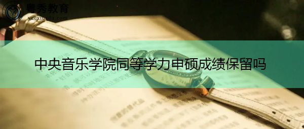 中央音乐学院同等学力申硕成绩保留吗 中央音乐学院同等学力申硕成绩保留吗