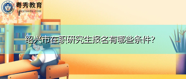 绍兴市在职研究生报名有哪些条件? 绍兴市在职研究生报名有哪些条件?