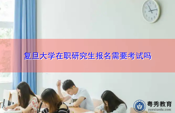 复旦大学在职研究生报名需要考试吗 复旦大学在职研究生报名需要考试吗