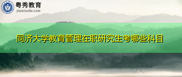 同济大学教育管理在职研究生考哪些科目 同济大学教育管理在职研究生考哪些科目