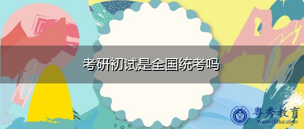 考研初试是全国统考吗 考研初试是全国统考吗