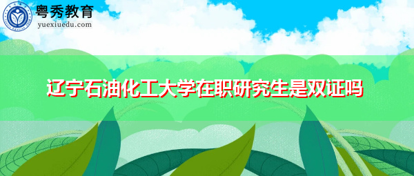 辽宁石油化工大学在职研究生是双证吗