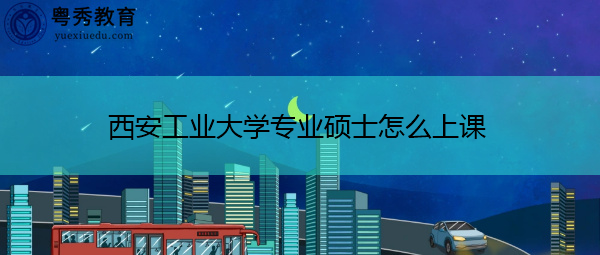 西安工业大学专业硕士怎么上课