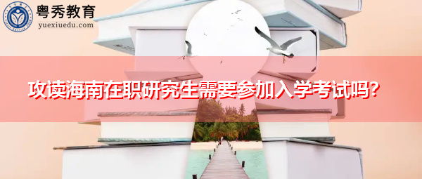 攻读海南在职研究生需要参加入学考试吗? 攻读海南在职研究生需要参加入学考试吗?
