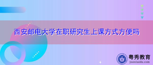 西安邮电大学在职研究生上课方式方便吗 西安邮电大学在职研究生上课方式方便吗