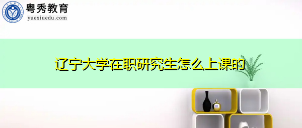 辽宁大学在职研究生怎么上课的 辽宁大学在职研究生怎么上课的