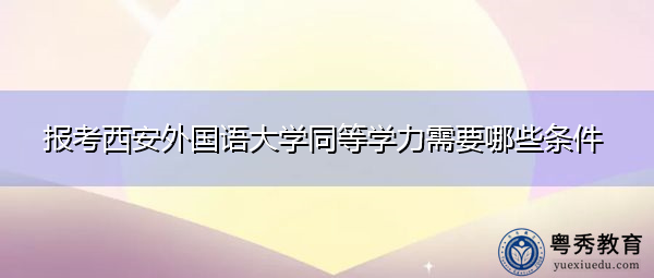 报考西安外国语大学同等学力需要哪些条件 报考西安外国语大学同等学力需要哪些条件