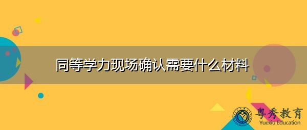 同等学力现场确认需要什么材料 同等学力现场确认需要什么材料