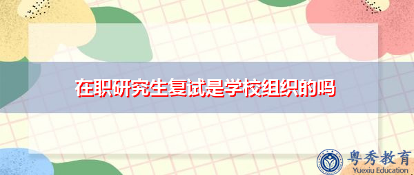 在职研究生复试是学校组织的吗 在职研究生复试是学校组织的吗