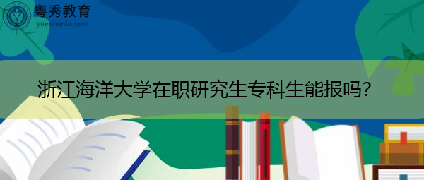 浙江海洋大学在职研究生专科生能报吗? 浙江海洋大学在职研究生专科生能报吗?