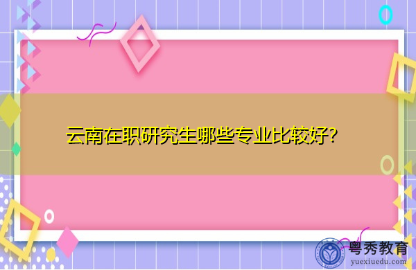 云南在职研究生哪些专业比较好？